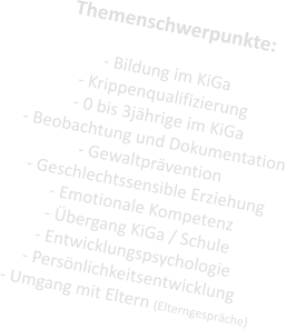 Themenschwerpunkte:  - Bildung im KiGa - Krippenqualifizierung - 0 bis 3jhrige im KiGa - Beobachtung und Dokumentation - Gewaltprvention - Geschlechtssensible Erziehung - Emotionale Kompetenz - bergang KiGa / Schule - Entwicklungspsychologie - Persnlichkeitsentwicklung - Umgang mit Eltern (Elterngesprche)